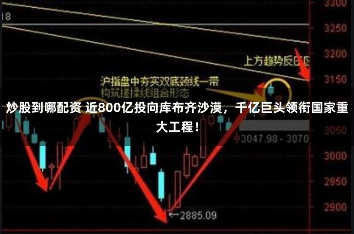 炒股到哪配资 近800亿投向库布齐沙漠，千亿巨头领衔国家重大工程！