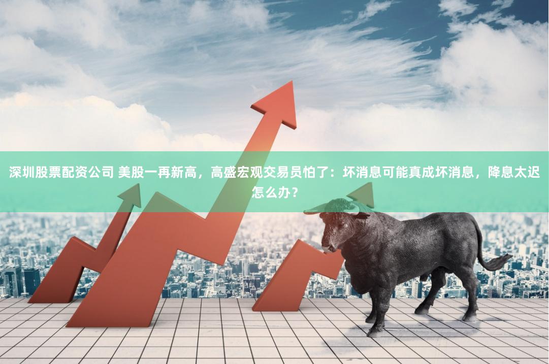 深圳股票配资公司 美股一再新高，高盛宏观交易员怕了：坏消息可能真成坏消息，降息太迟怎么办？