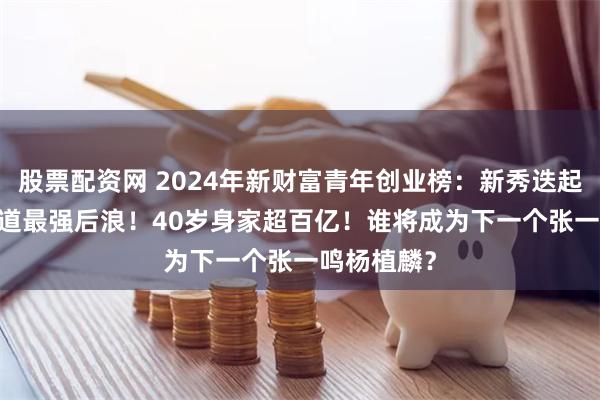 股票配资网 2024年新财富青年创业榜：新秀迭起，AICG赛道最强后浪！40岁身家超百亿！谁将成为下一个张一鸣杨植麟？