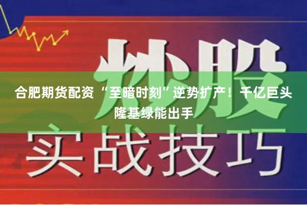 合肥期货配资 “至暗时刻”逆势扩产！千亿巨头隆基绿能出手