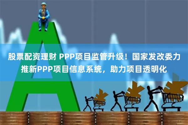 股票配资理财 PPP项目监管升级！国家发改委力推新PPP项目信息系统，助力项目透明化