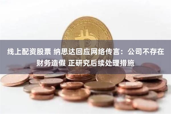 线上配资股票 纳思达回应网络传言：公司不存在财务造假 正研究后续处理措施