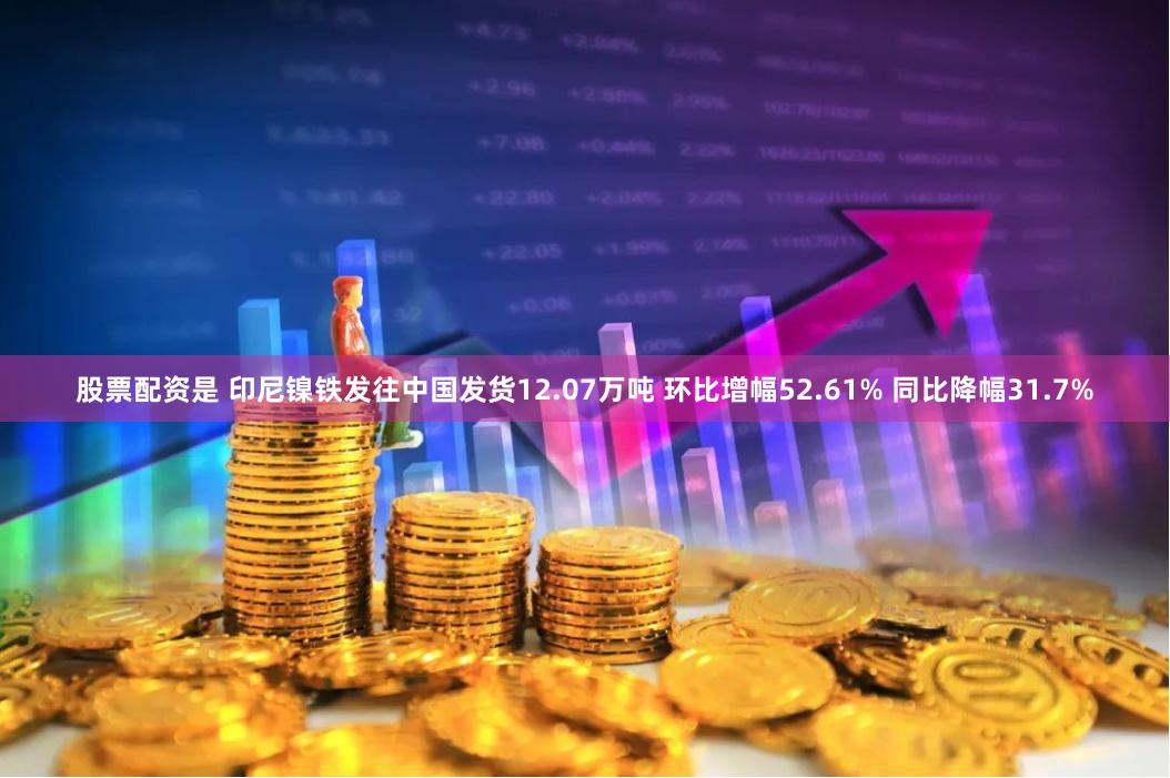 股票配资是 印尼镍铁发往中国发货12.07万吨 环比增幅52.61% 同比降幅31.7%